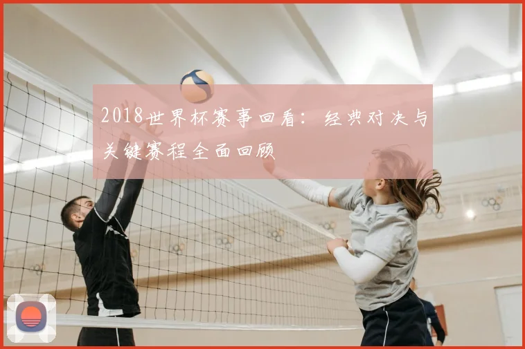 2018世界杯赛事回看:经典对决与关键赛程全面回顾