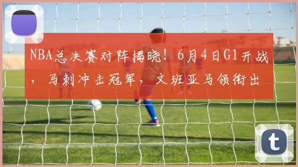 NBA总决赛对阵揭晓！6月4日G1开战，马刺冲击冠军，文班亚马领衔出击_铁三_CBA_骑士