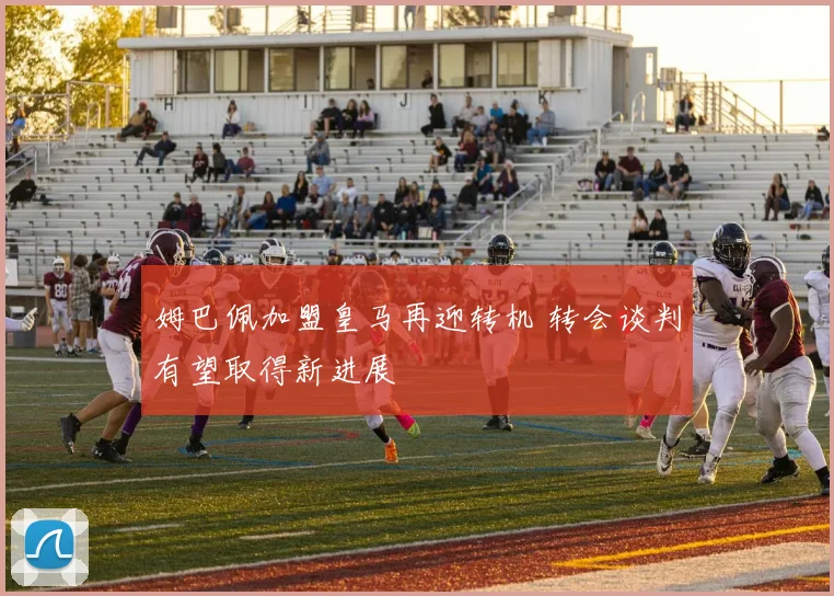 姆巴佩加盟皇马再迎转机 转会谈判有望取得新进展