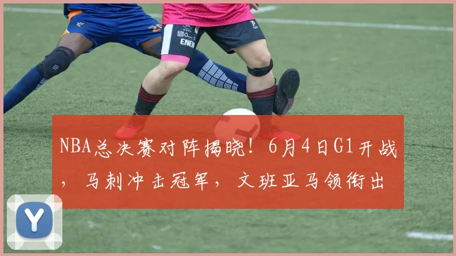 NBA总决赛对阵揭晓!6月4日G1开战,马刺冲击冠军,文班亚马领衔出击_铁三_CBA_骑士