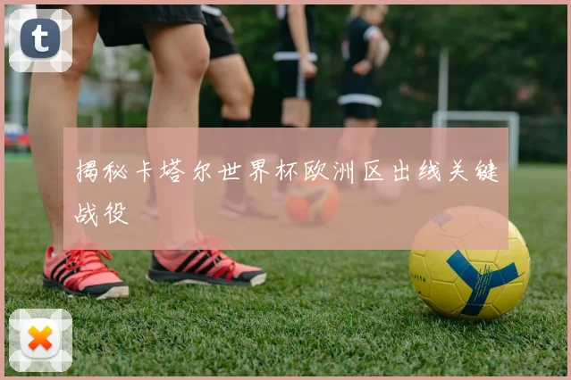 揭秘卡塔尔世界杯欧洲区出线关键战役