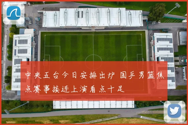 中央五台今日安排出炉 国乒男篮焦点赛事接连上演看点十足