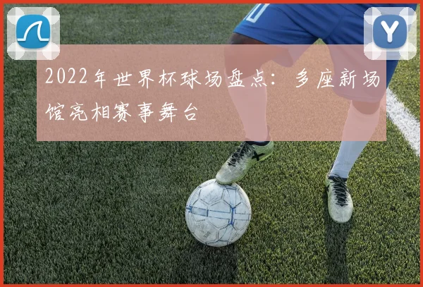 2022年世界杯球场盘点：多座新场馆亮相赛事舞台