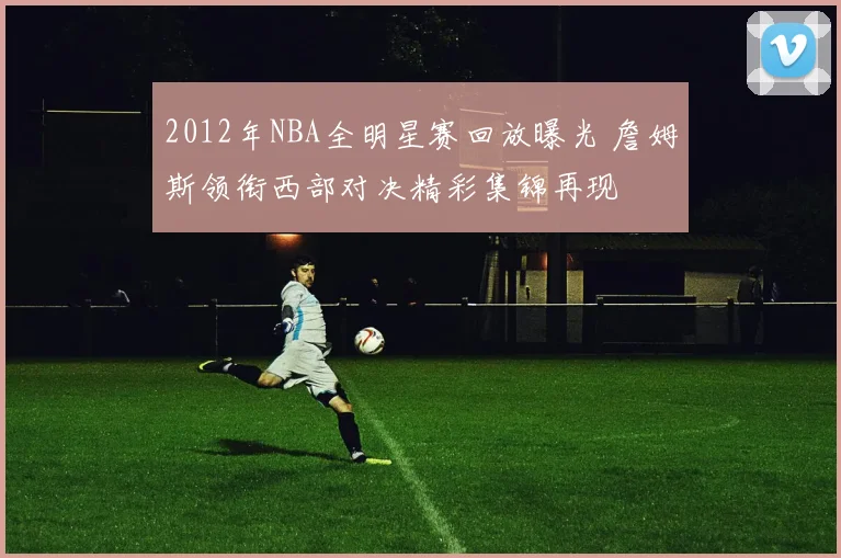 2012年NBA全明星赛回放曝光 詹姆斯领衔西部对决精彩集锦再现