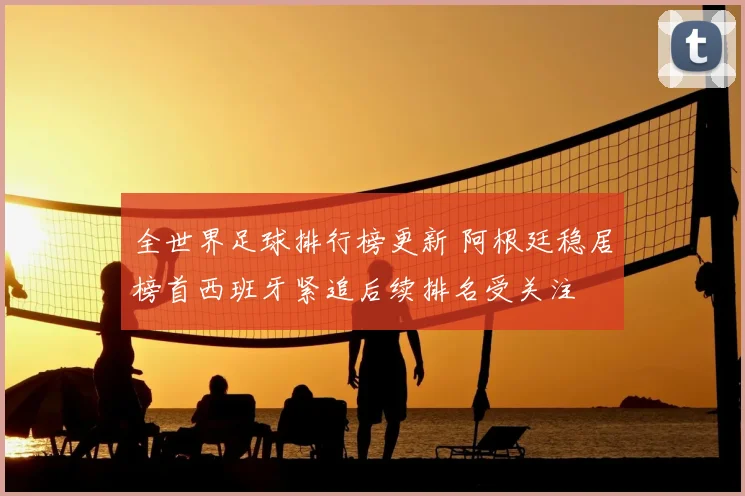 全世界足球排行榜更新 阿根廷稳居榜首西班牙紧追后续排名受关注