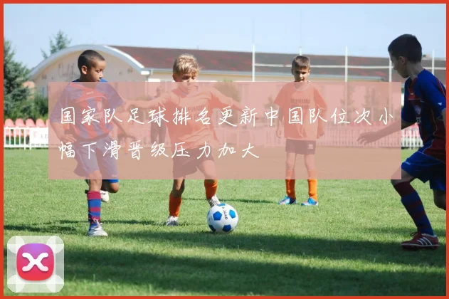 国家队足球排名更新中国队位次小幅下滑晋级压力加大