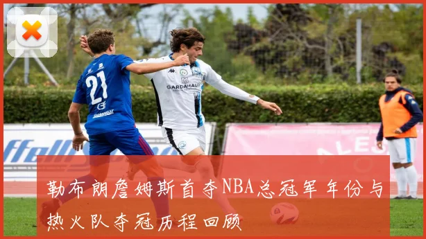 勒布朗詹姆斯首夺NBA总冠军年份与热火队夺冠历程回顾