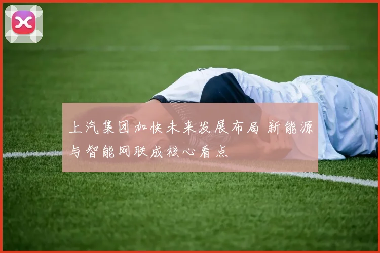 上汽集团加快未来发展布局 新能源与智能网联成核心看点