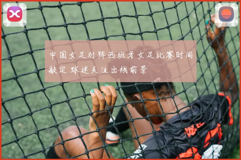 中国女足对阵西班牙女足比赛时间敲定 球迷关注出线前景
