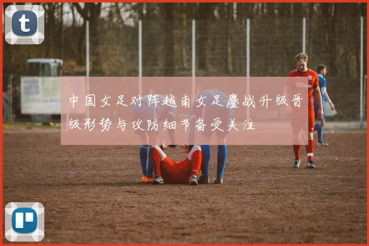 中国女足对阵越南女足鏖战升级晋级形势与攻防细节备受关注