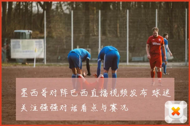 墨西哥对阵巴西直播视频发布 球迷关注强强对话看点与赛况