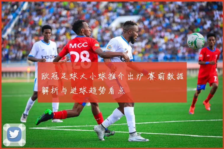 欧冠足球大小球推介出炉 赛前数据解析与进球趋势看点