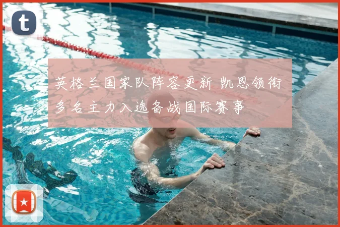 英格兰国家队阵容更新 凯恩领衔 多名主力入选备战国际赛事