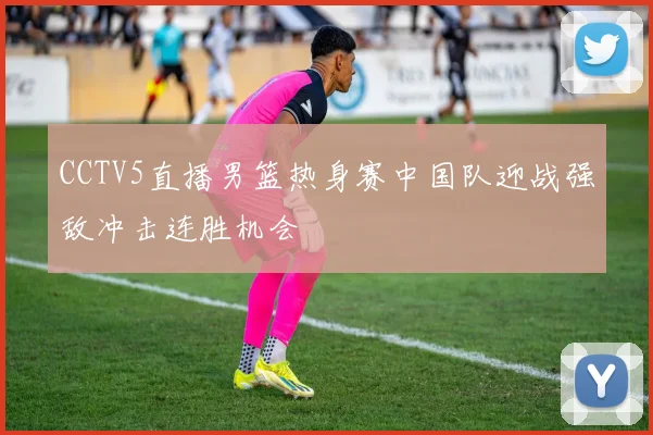 CCTV5直播男篮热身赛中国队迎战强敌冲击连胜机会
