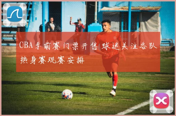 CBA季前赛门票开售 球迷关注各队热身赛观赛安排