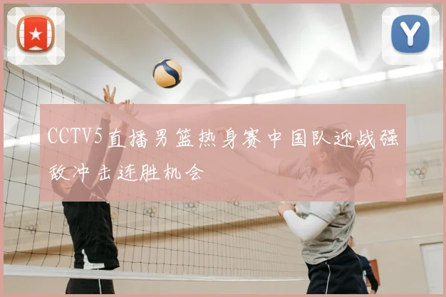 CCTV5直播男篮热身赛中国队迎战强敌冲击连胜机会