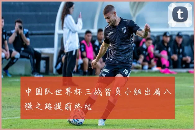 中国队世界杯三战皆负小组出局八强之路提前终结