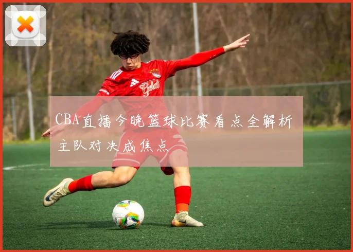 CBA直播今晚篮球比赛看点全解析 主队对决成焦点