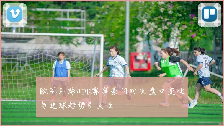 欧冠压球app赛事豪门对决盘口变化与进球趋势引关注