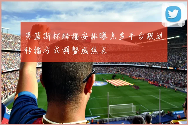 男篮斯杯转播安排曝光多平台跟进转播方式调整成焦点