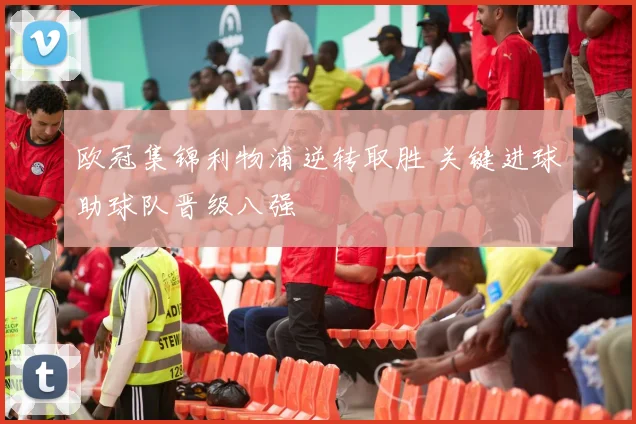 欧冠集锦利物浦逆转取胜 关键进球助球队晋级八强