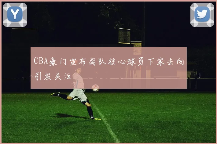 CBA豪门宣布离队核心球员下家去向引发关注