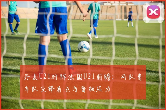丹麦U21对阵法国U21前瞻：两队青年队交锋看点与晋级压力
