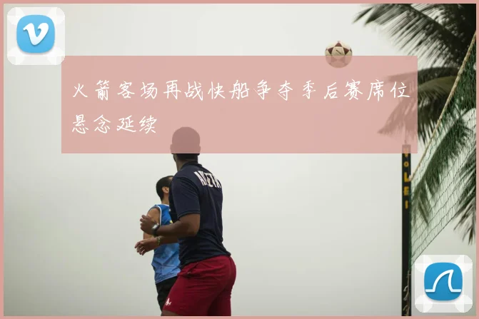 火箭客场再战快船争夺季后赛席位悬念延续