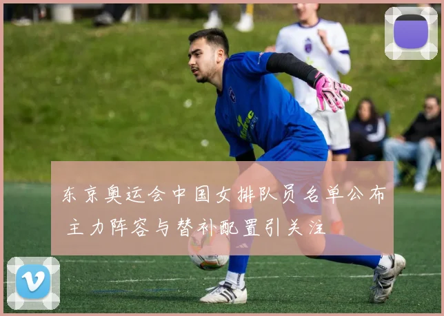 东京奥运会中国女排队员名单公布 主力阵容与替补配置引关注