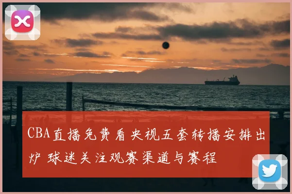 CBA直播免费看央视五套转播安排出炉 球迷关注观赛渠道与赛程