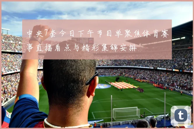 中央7套今日下午节目单聚焦体育赛事直播看点与精彩集锦安排