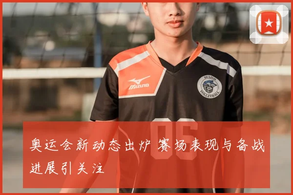 奥运会新动态出炉 赛场表现与备战进展引关注