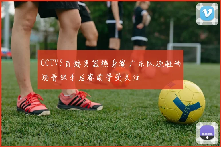 CCTV5直播男篮热身赛广东队连胜两场晋级季后赛前景受关注