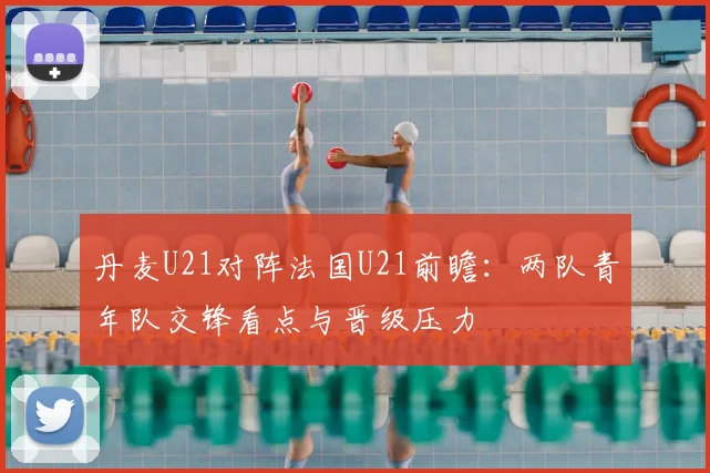 丹麦U21对阵法国U21前瞻：两队青年队交锋看点与晋级压力