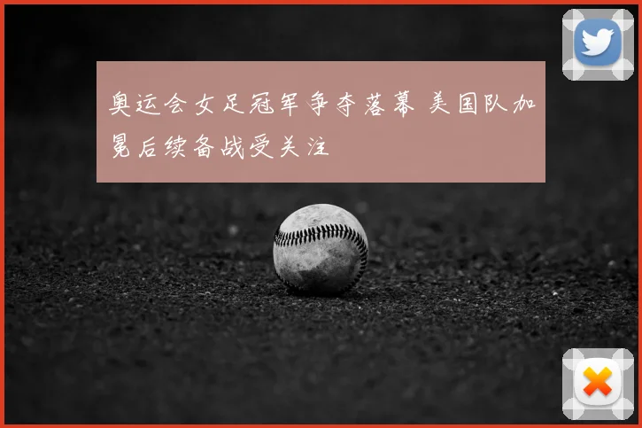 奥运会女足冠军争夺落幕 美国队加冕后续备战受关注