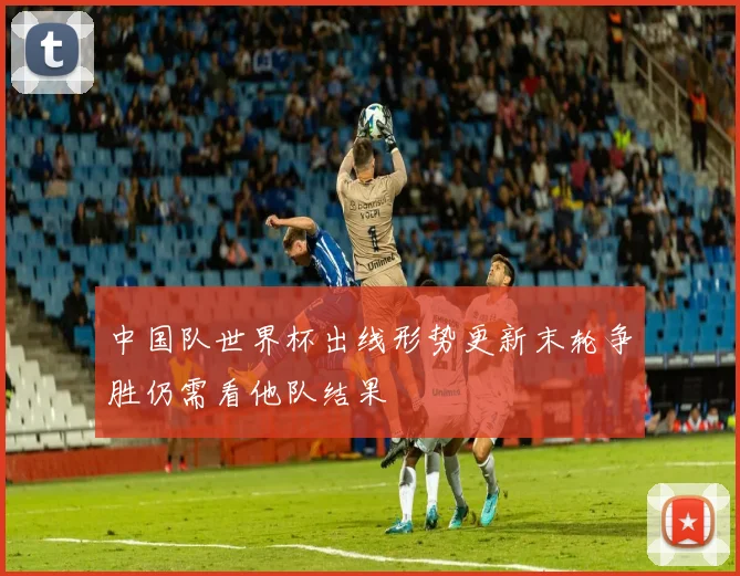 中国队世界杯出线形势更新末轮争胜仍需看他队结果