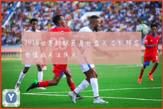2018世界杯球员身价盘点 各队阵容价值成关注焦点