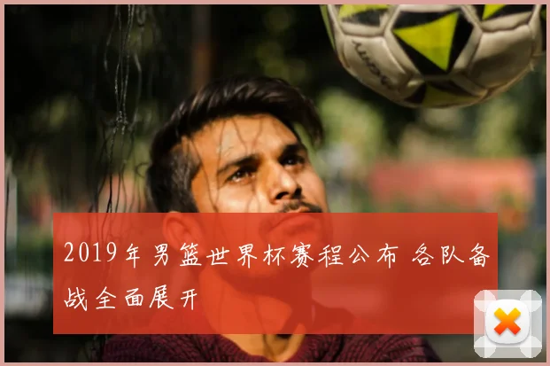 2019年男篮世界杯赛程公布 各队备战全面展开