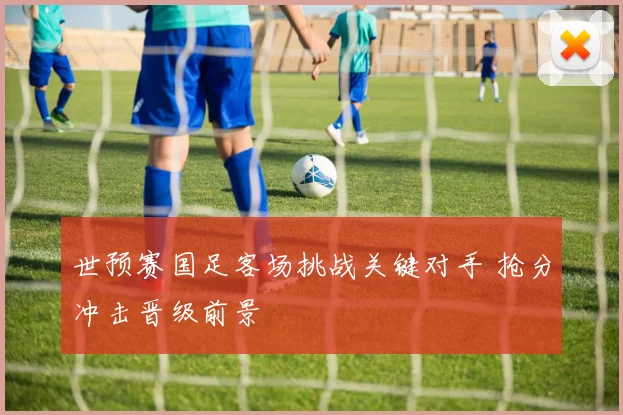 世预赛国足客场挑战关键对手 抢分冲击晋级前景