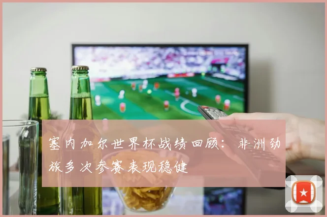 塞内加尔世界杯战绩回顾:非洲劲旅多次参赛表现稳健