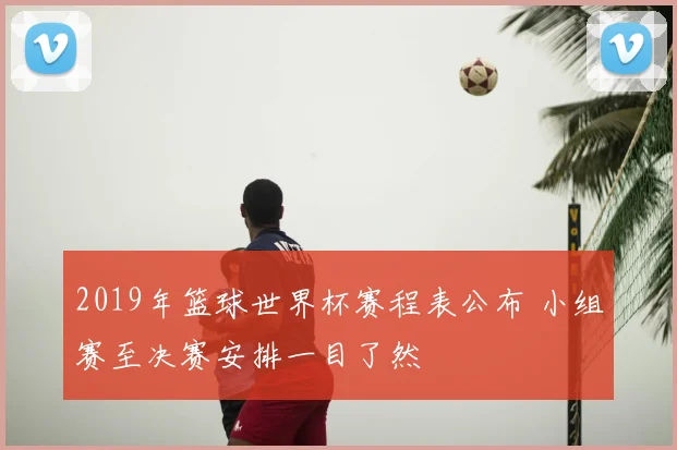2019年篮球世界杯赛程表公布 小组赛至决赛安排一目了然