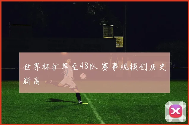 世界杯扩军至48队 赛事规模创历史新高