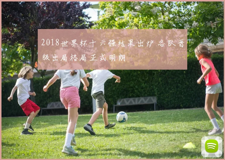 2018世界杯十六强结果出炉 各队晋级出局格局正式明朗