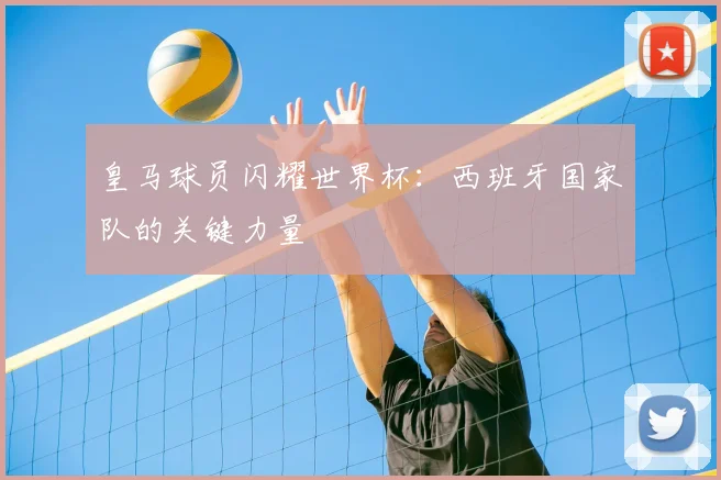 皇马球员闪耀世界杯：西班牙国家队的关键力量