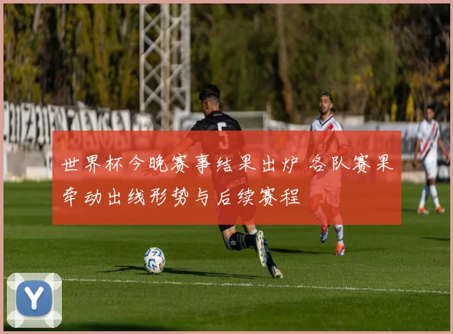 世界杯今晚赛事结果出炉 各队赛果牵动出线形势与后续赛程