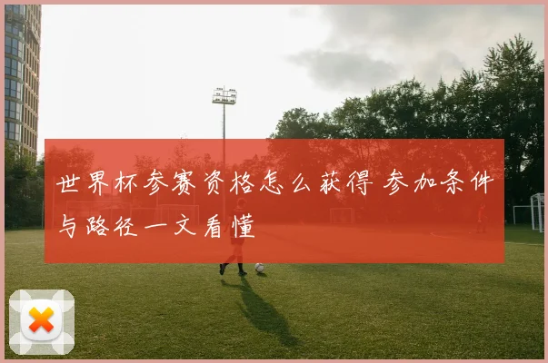 世界杯参赛资格怎么获得 参加条件与路径一文看懂