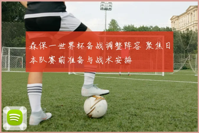 森保一世界杯备战调整阵容 聚焦日本队赛前准备与战术安排